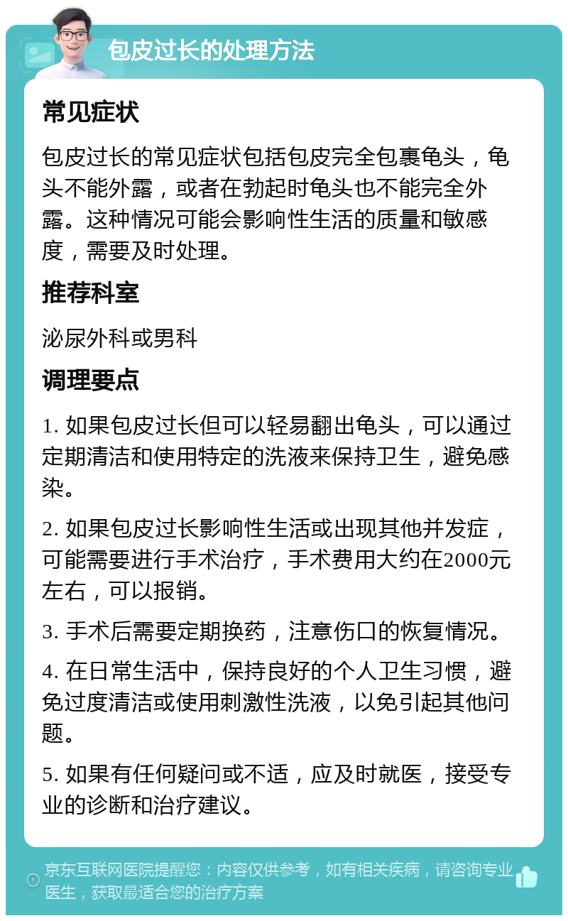 包皮过长的处理方法 常见症状 包皮过长的常见症状包括包皮完全包裹龟头，龟头不能外露，或者在勃起时龟头也不能完全外露。这种情况可能会影响性生活的质量和敏感度，需要及时处理。 推荐科室 泌尿外科或男科 调理要点 1. 如果包皮过长但可以轻易翻出龟头，可以通过定期清洁和使用特定的洗液来保持卫生，避免感染。 2. 如果包皮过长影响性生活或出现其他并发症，可能需要进行手术治疗，手术费用大约在2000元左右，可以报销。 3. 手术后需要定期换药，注意伤口的恢复情况。 4. 在日常生活中，保持良好的个人卫生习惯，避免过度清洁或使用刺激性洗液，以免引起其他问题。 5. 如果有任何疑问或不适，应及时就医，接受专业的诊断和治疗建议。