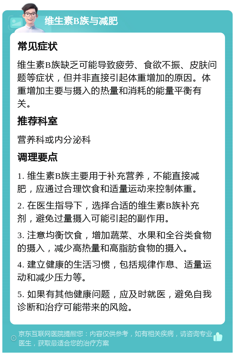 维生素B族与减肥 常见症状 维生素B族缺乏可能导致疲劳、食欲不振、皮肤问题等症状，但并非直接引起体重增加的原因。体重增加主要与摄入的热量和消耗的能量平衡有关。 推荐科室 营养科或内分泌科 调理要点 1. 维生素B族主要用于补充营养，不能直接减肥，应通过合理饮食和适量运动来控制体重。 2. 在医生指导下，选择合适的维生素B族补充剂，避免过量摄入可能引起的副作用。 3. 注意均衡饮食，增加蔬菜、水果和全谷类食物的摄入，减少高热量和高脂肪食物的摄入。 4. 建立健康的生活习惯，包括规律作息、适量运动和减少压力等。 5. 如果有其他健康问题，应及时就医，避免自我诊断和治疗可能带来的风险。