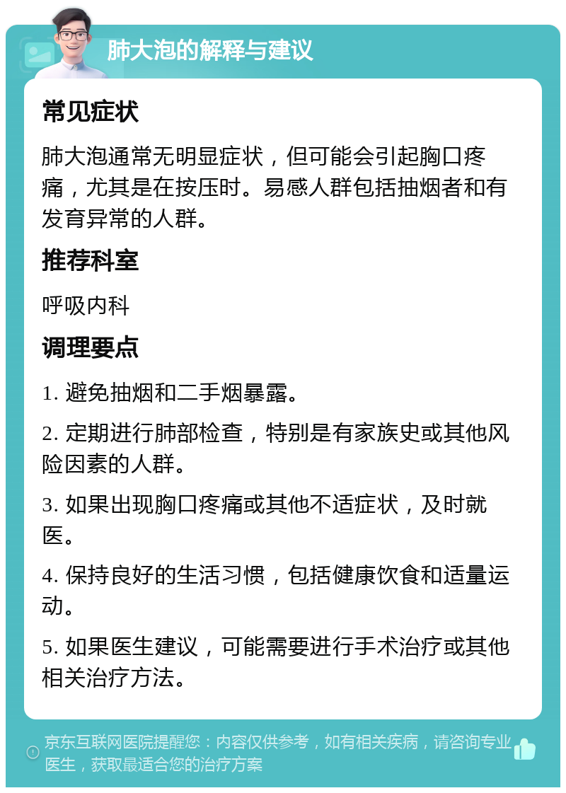 肺大泡的解释与建议 常见症状 肺大泡通常无明显症状，但可能会引起胸口疼痛，尤其是在按压时。易感人群包括抽烟者和有发育异常的人群。 推荐科室 呼吸内科 调理要点 1. 避免抽烟和二手烟暴露。 2. 定期进行肺部检查，特别是有家族史或其他风险因素的人群。 3. 如果出现胸口疼痛或其他不适症状，及时就医。 4. 保持良好的生活习惯，包括健康饮食和适量运动。 5. 如果医生建议，可能需要进行手术治疗或其他相关治疗方法。