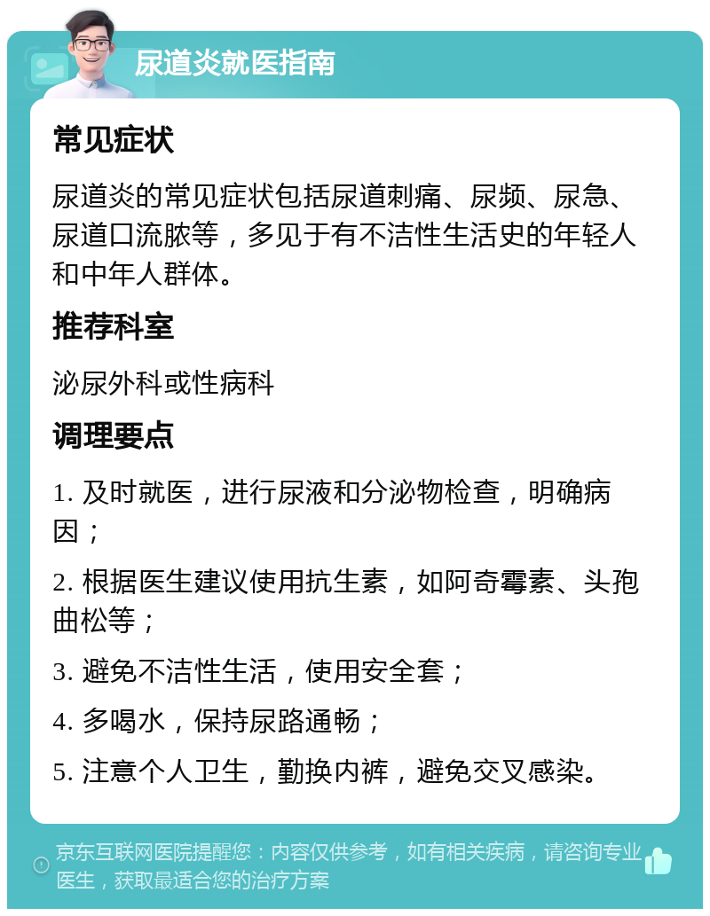 尿道炎就医指南 常见症状 尿道炎的常见症状包括尿道刺痛、尿频、尿急、尿道口流脓等，多见于有不洁性生活史的年轻人和中年人群体。 推荐科室 泌尿外科或性病科 调理要点 1. 及时就医，进行尿液和分泌物检查，明确病因； 2. 根据医生建议使用抗生素，如阿奇霉素、头孢曲松等； 3. 避免不洁性生活，使用安全套； 4. 多喝水，保持尿路通畅； 5. 注意个人卫生，勤换内裤，避免交叉感染。