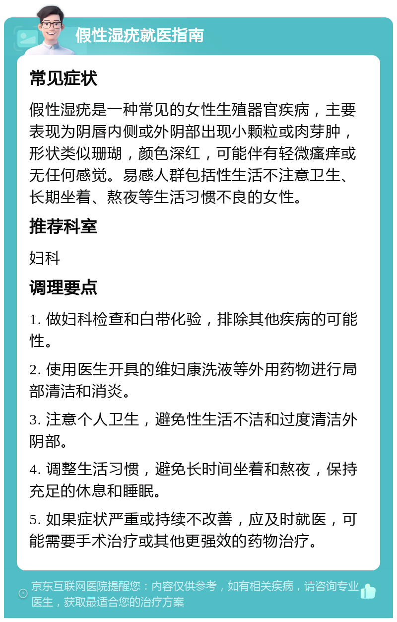 假性湿疣就医指南 常见症状 假性湿疣是一种常见的女性生殖器官疾病，主要表现为阴唇内侧或外阴部出现小颗粒或肉芽肿，形状类似珊瑚，颜色深红，可能伴有轻微瘙痒或无任何感觉。易感人群包括性生活不注意卫生、长期坐着、熬夜等生活习惯不良的女性。 推荐科室 妇科 调理要点 1. 做妇科检查和白带化验，排除其他疾病的可能性。 2. 使用医生开具的维妇康洗液等外用药物进行局部清洁和消炎。 3. 注意个人卫生，避免性生活不洁和过度清洁外阴部。 4. 调整生活习惯，避免长时间坐着和熬夜，保持充足的休息和睡眠。 5. 如果症状严重或持续不改善，应及时就医，可能需要手术治疗或其他更强效的药物治疗。