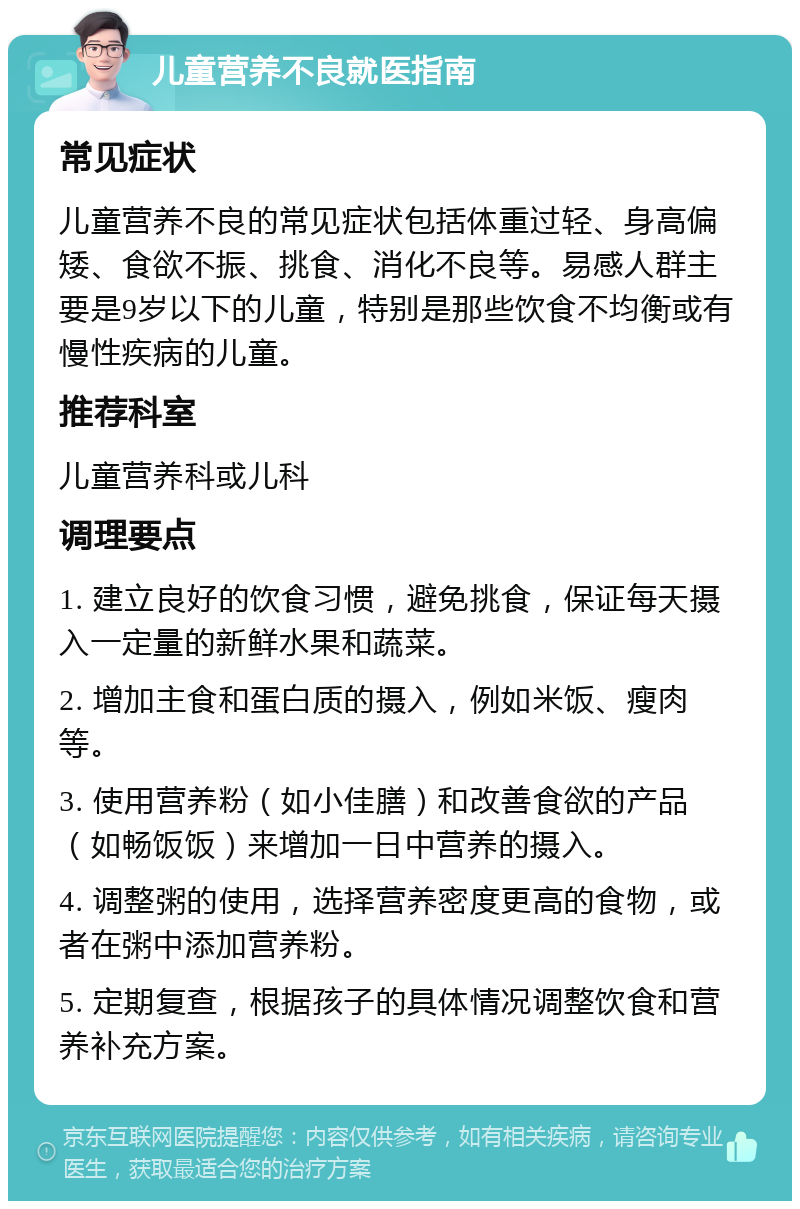 儿童营养不良就医指南 常见症状 儿童营养不良的常见症状包括体重过轻、身高偏矮、食欲不振、挑食、消化不良等。易感人群主要是9岁以下的儿童，特别是那些饮食不均衡或有慢性疾病的儿童。 推荐科室 儿童营养科或儿科 调理要点 1. 建立良好的饮食习惯，避免挑食，保证每天摄入一定量的新鲜水果和蔬菜。 2. 增加主食和蛋白质的摄入，例如米饭、瘦肉等。 3. 使用营养粉（如小佳膳）和改善食欲的产品（如畅饭饭）来增加一日中营养的摄入。 4. 调整粥的使用，选择营养密度更高的食物，或者在粥中添加营养粉。 5. 定期复查，根据孩子的具体情况调整饮食和营养补充方案。