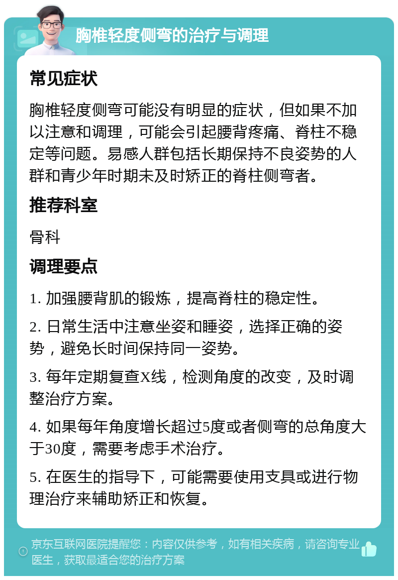 胸椎轻度侧弯的治疗与调理 常见症状 胸椎轻度侧弯可能没有明显的症状，但如果不加以注意和调理，可能会引起腰背疼痛、脊柱不稳定等问题。易感人群包括长期保持不良姿势的人群和青少年时期未及时矫正的脊柱侧弯者。 推荐科室 骨科 调理要点 1. 加强腰背肌的锻炼，提高脊柱的稳定性。 2. 日常生活中注意坐姿和睡姿，选择正确的姿势，避免长时间保持同一姿势。 3. 每年定期复查X线，检测角度的改变，及时调整治疗方案。 4. 如果每年角度增长超过5度或者侧弯的总角度大于30度，需要考虑手术治疗。 5. 在医生的指导下，可能需要使用支具或进行物理治疗来辅助矫正和恢复。