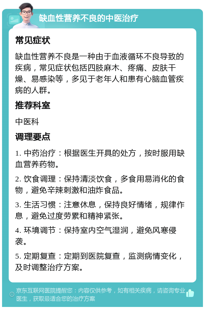 缺血性营养不良的中医治疗 常见症状 缺血性营养不良是一种由于血液循环不良导致的疾病，常见症状包括四肢麻木、疼痛、皮肤干燥、易感染等，多见于老年人和患有心脑血管疾病的人群。 推荐科室 中医科 调理要点 1. 中药治疗：根据医生开具的处方，按时服用缺血营养药物。 2. 饮食调理：保持清淡饮食，多食用易消化的食物，避免辛辣刺激和油炸食品。 3. 生活习惯：注意休息，保持良好情绪，规律作息，避免过度劳累和精神紧张。 4. 环境调节：保持室内空气湿润，避免风寒侵袭。 5. 定期复查：定期到医院复查，监测病情变化，及时调整治疗方案。