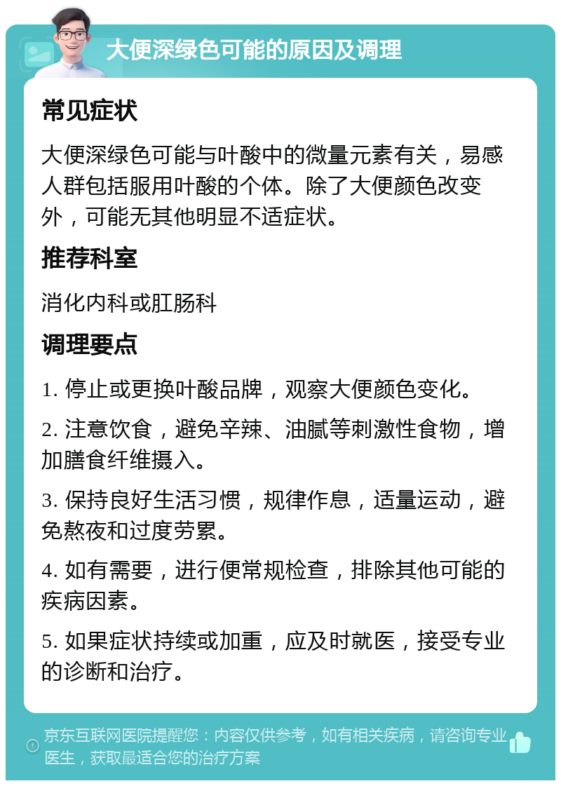 大便深绿色可能的原因及调理 常见症状 大便深绿色可能与叶酸中的微量元素有关，易感人群包括服用叶酸的个体。除了大便颜色改变外，可能无其他明显不适症状。 推荐科室 消化内科或肛肠科 调理要点 1. 停止或更换叶酸品牌，观察大便颜色变化。 2. 注意饮食，避免辛辣、油腻等刺激性食物，增加膳食纤维摄入。 3. 保持良好生活习惯，规律作息，适量运动，避免熬夜和过度劳累。 4. 如有需要，进行便常规检查，排除其他可能的疾病因素。 5. 如果症状持续或加重，应及时就医，接受专业的诊断和治疗。