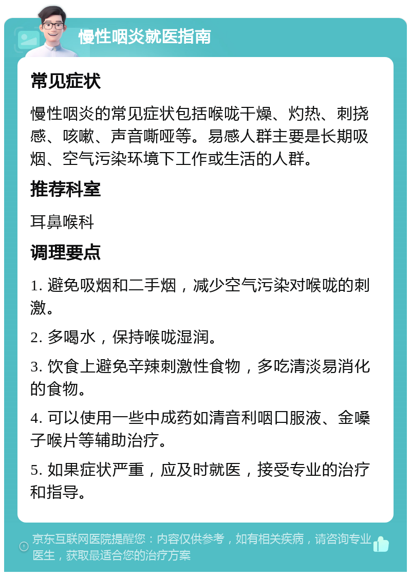 慢性咽炎就医指南 常见症状 慢性咽炎的常见症状包括喉咙干燥、灼热、刺挠感、咳嗽、声音嘶哑等。易感人群主要是长期吸烟、空气污染环境下工作或生活的人群。 推荐科室 耳鼻喉科 调理要点 1. 避免吸烟和二手烟，减少空气污染对喉咙的刺激。 2. 多喝水，保持喉咙湿润。 3. 饮食上避免辛辣刺激性食物，多吃清淡易消化的食物。 4. 可以使用一些中成药如清音利咽口服液、金嗓子喉片等辅助治疗。 5. 如果症状严重，应及时就医，接受专业的治疗和指导。