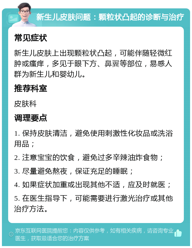 新生儿皮肤问题：颗粒状凸起的诊断与治疗 常见症状 新生儿皮肤上出现颗粒状凸起，可能伴随轻微红肿或瘙痒，多见于眼下方、鼻翼等部位，易感人群为新生儿和婴幼儿。 推荐科室 皮肤科 调理要点 1. 保持皮肤清洁，避免使用刺激性化妆品或洗浴用品； 2. 注意宝宝的饮食，避免过多辛辣油炸食物； 3. 尽量避免熬夜，保证充足的睡眠； 4. 如果症状加重或出现其他不适，应及时就医； 5. 在医生指导下，可能需要进行激光治疗或其他治疗方法。