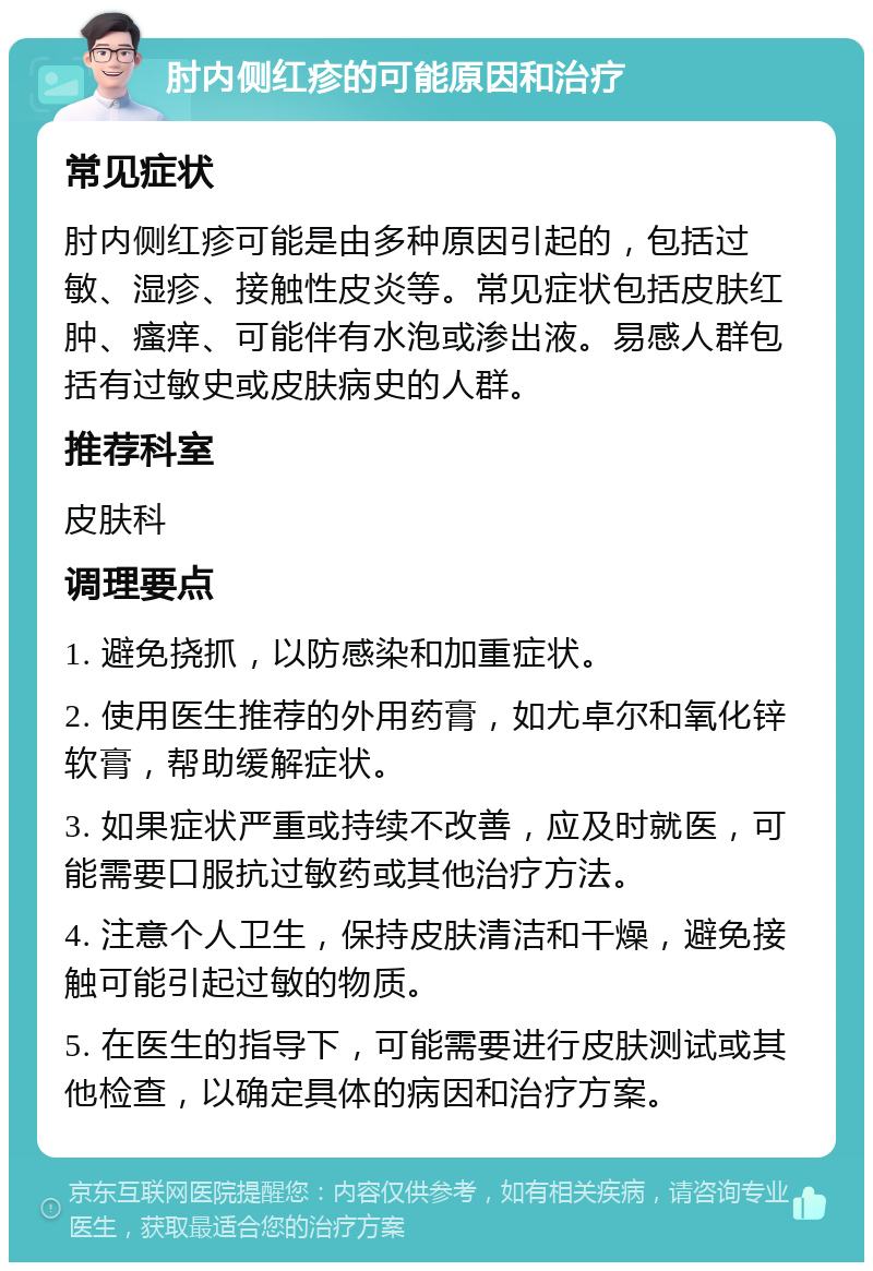 肘内侧红疹的可能原因和治疗 常见症状 肘内侧红疹可能是由多种原因引起的，包括过敏、湿疹、接触性皮炎等。常见症状包括皮肤红肿、瘙痒、可能伴有水泡或渗出液。易感人群包括有过敏史或皮肤病史的人群。 推荐科室 皮肤科 调理要点 1. 避免挠抓，以防感染和加重症状。 2. 使用医生推荐的外用药膏，如尤卓尔和氧化锌软膏，帮助缓解症状。 3. 如果症状严重或持续不改善，应及时就医，可能需要口服抗过敏药或其他治疗方法。 4. 注意个人卫生，保持皮肤清洁和干燥，避免接触可能引起过敏的物质。 5. 在医生的指导下，可能需要进行皮肤测试或其他检查，以确定具体的病因和治疗方案。