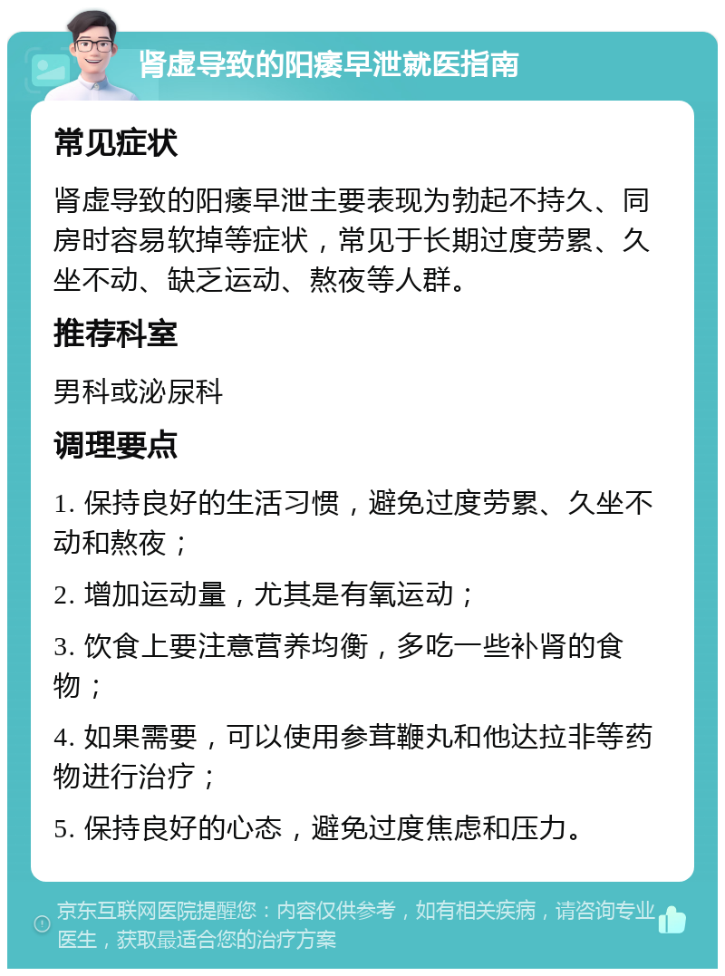 肾虚导致的阳痿早泄就医指南 常见症状 肾虚导致的阳痿早泄主要表现为勃起不持久、同房时容易软掉等症状，常见于长期过度劳累、久坐不动、缺乏运动、熬夜等人群。 推荐科室 男科或泌尿科 调理要点 1. 保持良好的生活习惯，避免过度劳累、久坐不动和熬夜； 2. 增加运动量，尤其是有氧运动； 3. 饮食上要注意营养均衡，多吃一些补肾的食物； 4. 如果需要，可以使用参茸鞭丸和他达拉非等药物进行治疗； 5. 保持良好的心态，避免过度焦虑和压力。