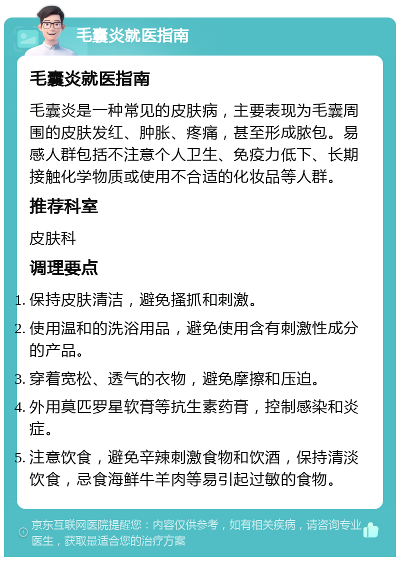 毛囊炎就医指南 毛囊炎就医指南 毛囊炎是一种常见的皮肤病，主要表现为毛囊周围的皮肤发红、肿胀、疼痛，甚至形成脓包。易感人群包括不注意个人卫生、免疫力低下、长期接触化学物质或使用不合适的化妆品等人群。 推荐科室 皮肤科 调理要点 保持皮肤清洁，避免搔抓和刺激。 使用温和的洗浴用品，避免使用含有刺激性成分的产品。 穿着宽松、透气的衣物，避免摩擦和压迫。 外用莫匹罗星软膏等抗生素药膏，控制感染和炎症。 注意饮食，避免辛辣刺激食物和饮酒，保持清淡饮食，忌食海鲜牛羊肉等易引起过敏的食物。