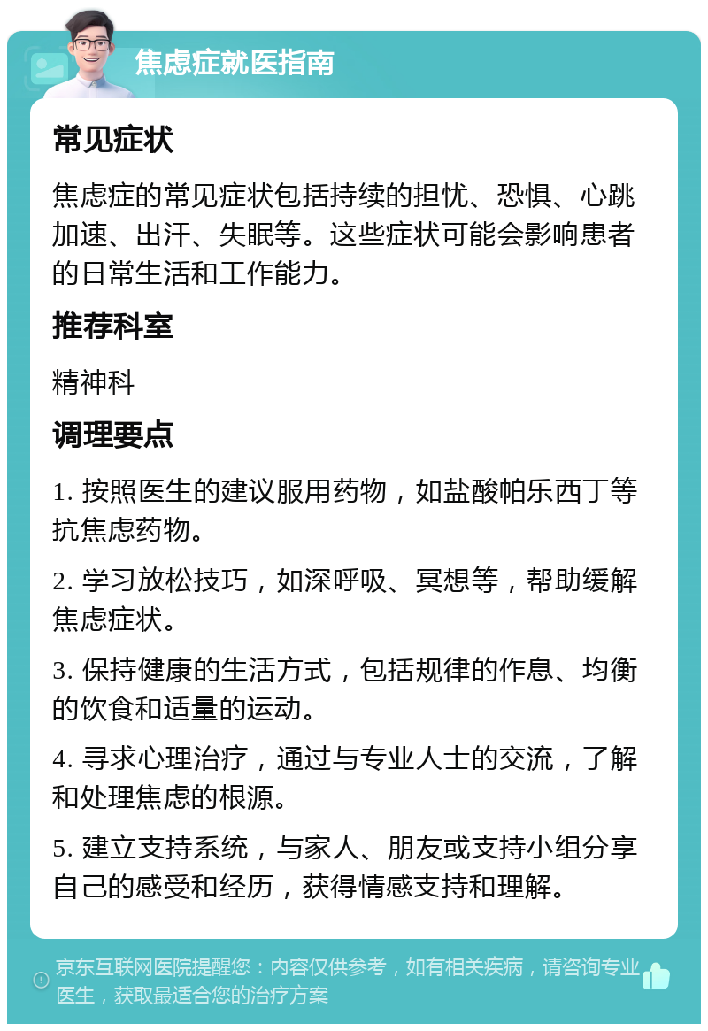 焦虑症就医指南 常见症状 焦虑症的常见症状包括持续的担忧、恐惧、心跳加速、出汗、失眠等。这些症状可能会影响患者的日常生活和工作能力。 推荐科室 精神科 调理要点 1. 按照医生的建议服用药物，如盐酸帕乐西丁等抗焦虑药物。 2. 学习放松技巧，如深呼吸、冥想等，帮助缓解焦虑症状。 3. 保持健康的生活方式，包括规律的作息、均衡的饮食和适量的运动。 4. 寻求心理治疗，通过与专业人士的交流，了解和处理焦虑的根源。 5. 建立支持系统，与家人、朋友或支持小组分享自己的感受和经历，获得情感支持和理解。