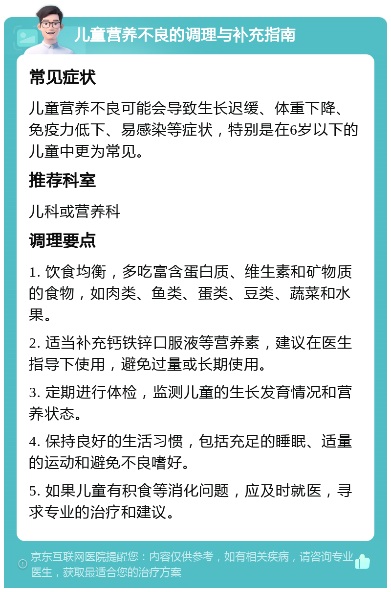 儿童营养不良的调理与补充指南 常见症状 儿童营养不良可能会导致生长迟缓、体重下降、免疫力低下、易感染等症状，特别是在6岁以下的儿童中更为常见。 推荐科室 儿科或营养科 调理要点 1. 饮食均衡，多吃富含蛋白质、维生素和矿物质的食物，如肉类、鱼类、蛋类、豆类、蔬菜和水果。 2. 适当补充钙铁锌口服液等营养素，建议在医生指导下使用，避免过量或长期使用。 3. 定期进行体检，监测儿童的生长发育情况和营养状态。 4. 保持良好的生活习惯，包括充足的睡眠、适量的运动和避免不良嗜好。 5. 如果儿童有积食等消化问题，应及时就医，寻求专业的治疗和建议。