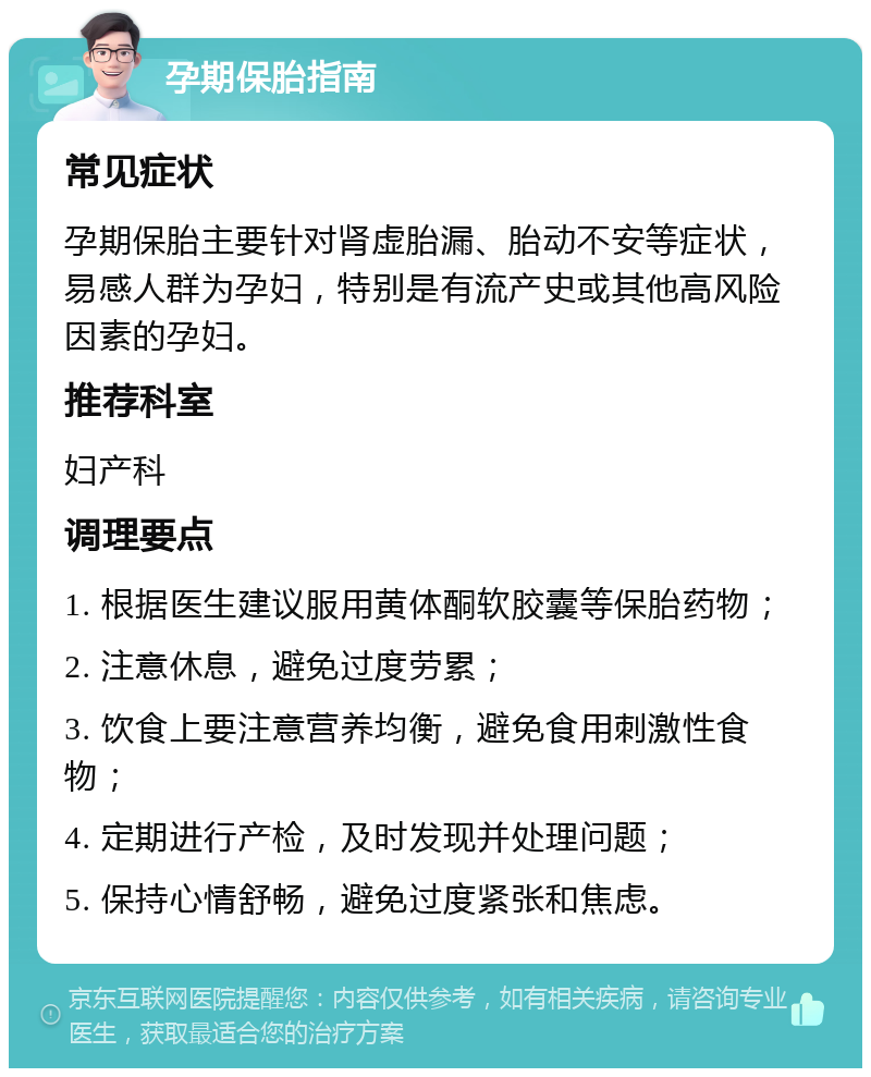 孕期保胎指南 常见症状 孕期保胎主要针对肾虚胎漏、胎动不安等症状，易感人群为孕妇，特别是有流产史或其他高风险因素的孕妇。 推荐科室 妇产科 调理要点 1. 根据医生建议服用黄体酮软胶囊等保胎药物； 2. 注意休息，避免过度劳累； 3. 饮食上要注意营养均衡，避免食用刺激性食物； 4. 定期进行产检，及时发现并处理问题； 5. 保持心情舒畅，避免过度紧张和焦虑。