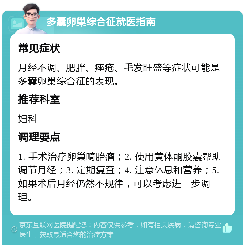 多囊卵巢综合征就医指南 常见症状 月经不调、肥胖、痤疮、毛发旺盛等症状可能是多囊卵巢综合征的表现。 推荐科室 妇科 调理要点 1. 手术治疗卵巢畸胎瘤；2. 使用黄体酮胶囊帮助调节月经；3. 定期复查；4. 注意休息和营养；5. 如果术后月经仍然不规律，可以考虑进一步调理。