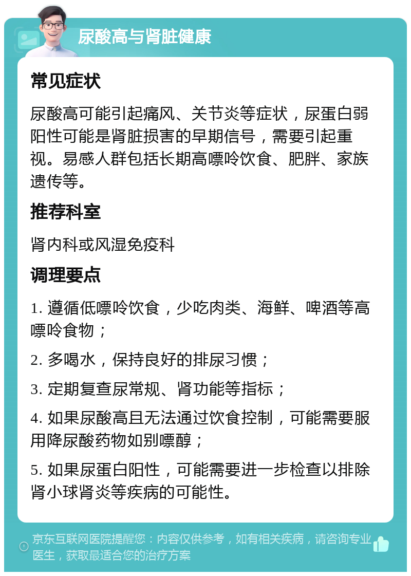 尿酸高与肾脏健康 常见症状 尿酸高可能引起痛风、关节炎等症状，尿蛋白弱阳性可能是肾脏损害的早期信号，需要引起重视。易感人群包括长期高嘌呤饮食、肥胖、家族遗传等。 推荐科室 肾内科或风湿免疫科 调理要点 1. 遵循低嘌呤饮食，少吃肉类、海鲜、啤酒等高嘌呤食物； 2. 多喝水，保持良好的排尿习惯； 3. 定期复查尿常规、肾功能等指标； 4. 如果尿酸高且无法通过饮食控制，可能需要服用降尿酸药物如别嘌醇； 5. 如果尿蛋白阳性，可能需要进一步检查以排除肾小球肾炎等疾病的可能性。