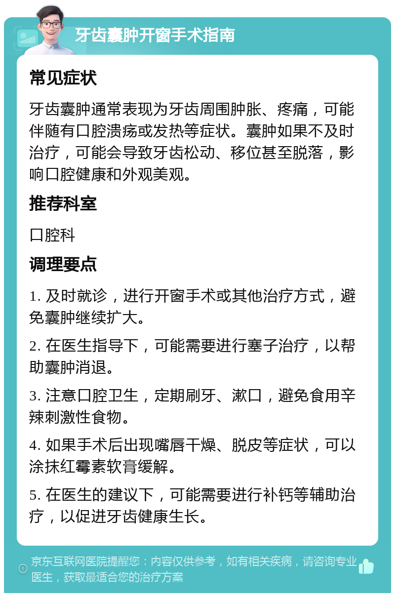 牙齿囊肿开窗手术指南 常见症状 牙齿囊肿通常表现为牙齿周围肿胀、疼痛，可能伴随有口腔溃疡或发热等症状。囊肿如果不及时治疗，可能会导致牙齿松动、移位甚至脱落，影响口腔健康和外观美观。 推荐科室 口腔科 调理要点 1. 及时就诊，进行开窗手术或其他治疗方式，避免囊肿继续扩大。 2. 在医生指导下，可能需要进行塞子治疗，以帮助囊肿消退。 3. 注意口腔卫生，定期刷牙、漱口，避免食用辛辣刺激性食物。 4. 如果手术后出现嘴唇干燥、脱皮等症状，可以涂抹红霉素软膏缓解。 5. 在医生的建议下，可能需要进行补钙等辅助治疗，以促进牙齿健康生长。