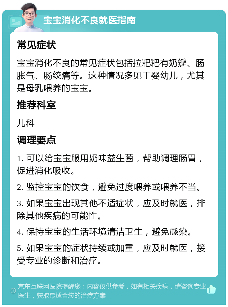 宝宝消化不良就医指南 常见症状 宝宝消化不良的常见症状包括拉粑粑有奶瓣、肠胀气、肠绞痛等。这种情况多见于婴幼儿，尤其是母乳喂养的宝宝。 推荐科室 儿科 调理要点 1. 可以给宝宝服用奶味益生菌，帮助调理肠胃，促进消化吸收。 2. 监控宝宝的饮食，避免过度喂养或喂养不当。 3. 如果宝宝出现其他不适症状，应及时就医，排除其他疾病的可能性。 4. 保持宝宝的生活环境清洁卫生，避免感染。 5. 如果宝宝的症状持续或加重，应及时就医，接受专业的诊断和治疗。