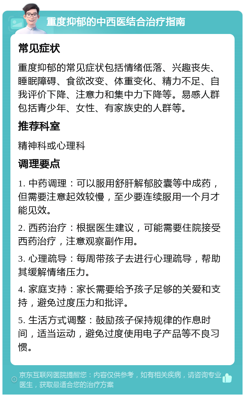 重度抑郁的中西医结合治疗指南 常见症状 重度抑郁的常见症状包括情绪低落、兴趣丧失、睡眠障碍、食欲改变、体重变化、精力不足、自我评价下降、注意力和集中力下降等。易感人群包括青少年、女性、有家族史的人群等。 推荐科室 精神科或心理科 调理要点 1. 中药调理：可以服用舒肝解郁胶囊等中成药，但需要注意起效较慢，至少要连续服用一个月才能见效。 2. 西药治疗：根据医生建议，可能需要住院接受西药治疗，注意观察副作用。 3. 心理疏导：每周带孩子去进行心理疏导，帮助其缓解情绪压力。 4. 家庭支持：家长需要给予孩子足够的关爱和支持，避免过度压力和批评。 5. 生活方式调整：鼓励孩子保持规律的作息时间，适当运动，避免过度使用电子产品等不良习惯。