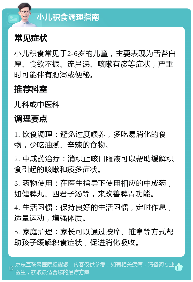 小儿积食调理指南 常见症状 小儿积食常见于2-6岁的儿童，主要表现为舌苔白厚、食欲不振、流鼻涕、咳嗽有痰等症状，严重时可能伴有腹泻或便秘。 推荐科室 儿科或中医科 调理要点 1. 饮食调理：避免过度喂养，多吃易消化的食物，少吃油腻、辛辣的食物。 2. 中成药治疗：消积止咳口服液可以帮助缓解积食引起的咳嗽和痰多症状。 3. 药物使用：在医生指导下使用相应的中成药，如健脾丸、四君子汤等，来改善脾胃功能。 4. 生活习惯：保持良好的生活习惯，定时作息，适量运动，增强体质。 5. 家庭护理：家长可以通过按摩、推拿等方式帮助孩子缓解积食症状，促进消化吸收。