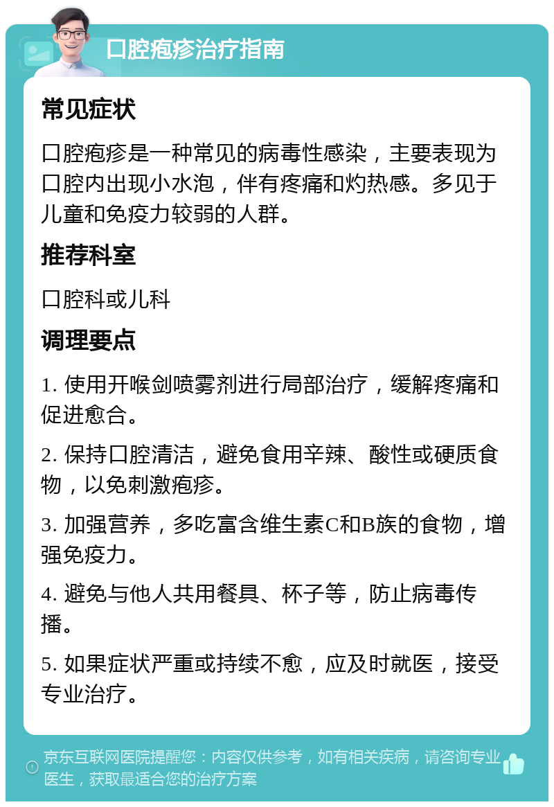 口腔疱疹治疗指南 常见症状 口腔疱疹是一种常见的病毒性感染，主要表现为口腔内出现小水泡，伴有疼痛和灼热感。多见于儿童和免疫力较弱的人群。 推荐科室 口腔科或儿科 调理要点 1. 使用开喉剑喷雾剂进行局部治疗，缓解疼痛和促进愈合。 2. 保持口腔清洁，避免食用辛辣、酸性或硬质食物，以免刺激疱疹。 3. 加强营养，多吃富含维生素C和B族的食物，增强免疫力。 4. 避免与他人共用餐具、杯子等，防止病毒传播。 5. 如果症状严重或持续不愈，应及时就医，接受专业治疗。