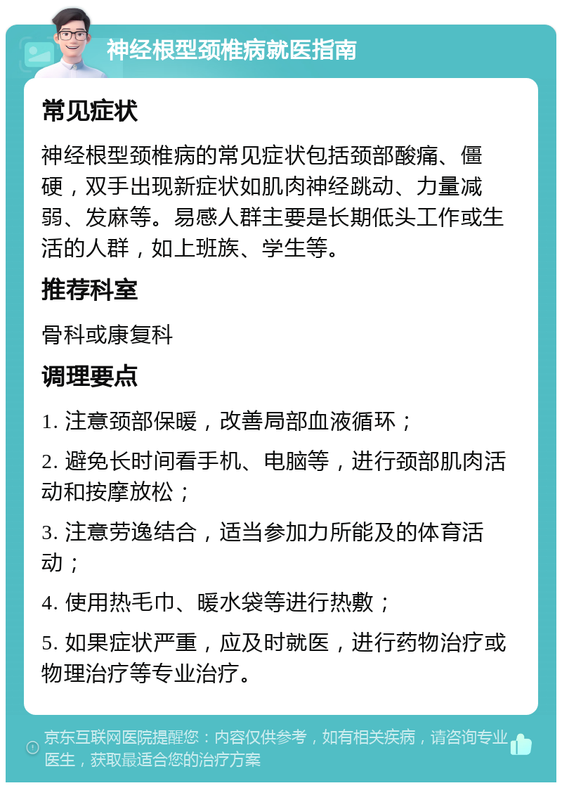 神经根型颈椎病就医指南 常见症状 神经根型颈椎病的常见症状包括颈部酸痛、僵硬，双手出现新症状如肌肉神经跳动、力量减弱、发麻等。易感人群主要是长期低头工作或生活的人群，如上班族、学生等。 推荐科室 骨科或康复科 调理要点 1. 注意颈部保暖，改善局部血液循环； 2. 避免长时间看手机、电脑等，进行颈部肌肉活动和按摩放松； 3. 注意劳逸结合，适当参加力所能及的体育活动； 4. 使用热毛巾、暖水袋等进行热敷； 5. 如果症状严重，应及时就医，进行药物治疗或物理治疗等专业治疗。