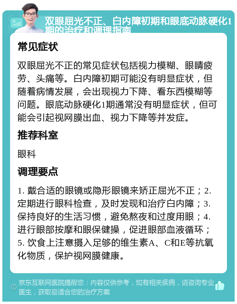 双眼屈光不正、白内障初期和眼底动脉硬化1期的治疗和调理指南 常见症状 双眼屈光不正的常见症状包括视力模糊、眼睛疲劳、头痛等。白内障初期可能没有明显症状，但随着病情发展，会出现视力下降、看东西模糊等问题。眼底动脉硬化1期通常没有明显症状，但可能会引起视网膜出血、视力下降等并发症。 推荐科室 眼科 调理要点 1. 戴合适的眼镜或隐形眼镜来矫正屈光不正；2. 定期进行眼科检查，及时发现和治疗白内障；3. 保持良好的生活习惯，避免熬夜和过度用眼；4. 进行眼部按摩和眼保健操，促进眼部血液循环；5. 饮食上注意摄入足够的维生素A、C和E等抗氧化物质，保护视网膜健康。