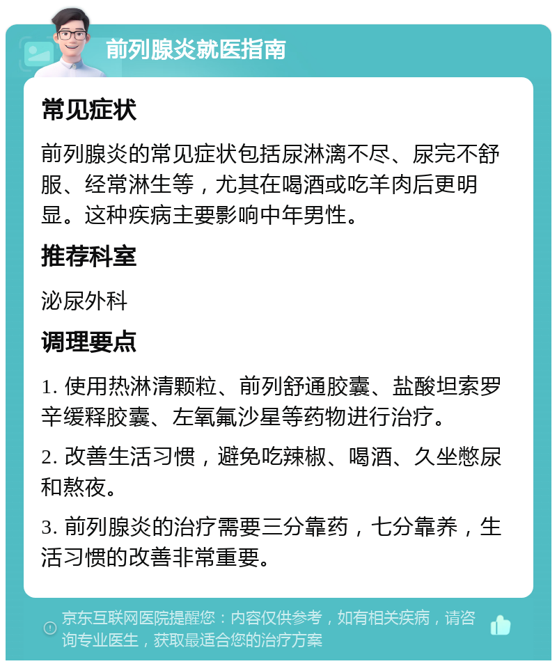 前列腺炎就医指南 常见症状 前列腺炎的常见症状包括尿淋漓不尽、尿完不舒服、经常淋生等，尤其在喝酒或吃羊肉后更明显。这种疾病主要影响中年男性。 推荐科室 泌尿外科 调理要点 1. 使用热淋清颗粒、前列舒通胶囊、盐酸坦索罗辛缓释胶囊、左氧氟沙星等药物进行治疗。 2. 改善生活习惯，避免吃辣椒、喝酒、久坐憋尿和熬夜。 3. 前列腺炎的治疗需要三分靠药，七分靠养，生活习惯的改善非常重要。