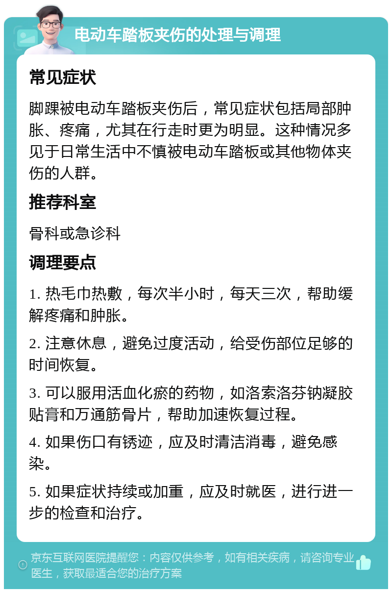 电动车踏板夹伤的处理与调理 常见症状 脚踝被电动车踏板夹伤后，常见症状包括局部肿胀、疼痛，尤其在行走时更为明显。这种情况多见于日常生活中不慎被电动车踏板或其他物体夹伤的人群。 推荐科室 骨科或急诊科 调理要点 1. 热毛巾热敷，每次半小时，每天三次，帮助缓解疼痛和肿胀。 2. 注意休息，避免过度活动，给受伤部位足够的时间恢复。 3. 可以服用活血化瘀的药物，如洛索洛芬钠凝胶贴膏和万通筋骨片，帮助加速恢复过程。 4. 如果伤口有锈迹，应及时清洁消毒，避免感染。 5. 如果症状持续或加重，应及时就医，进行进一步的检查和治疗。