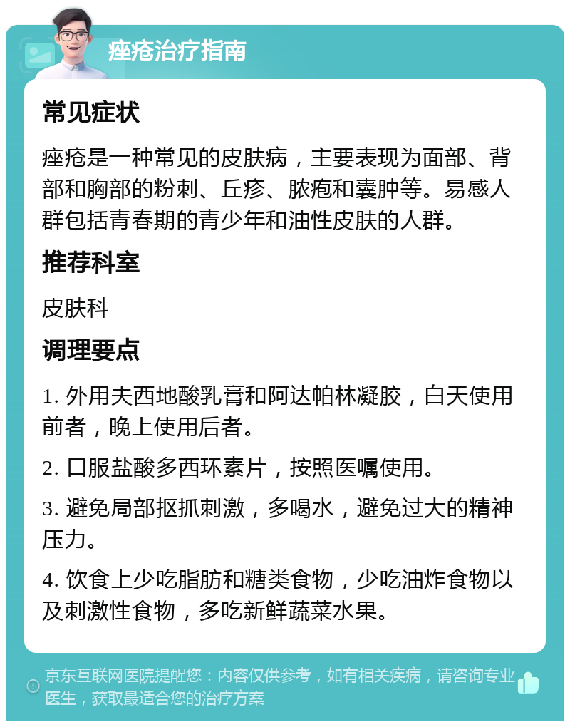 痤疮治疗指南 常见症状 痤疮是一种常见的皮肤病，主要表现为面部、背部和胸部的粉刺、丘疹、脓疱和囊肿等。易感人群包括青春期的青少年和油性皮肤的人群。 推荐科室 皮肤科 调理要点 1. 外用夫西地酸乳膏和阿达帕林凝胶，白天使用前者，晚上使用后者。 2. 口服盐酸多西环素片，按照医嘱使用。 3. 避免局部抠抓刺激，多喝水，避免过大的精神压力。 4. 饮食上少吃脂肪和糖类食物，少吃油炸食物以及刺激性食物，多吃新鲜蔬菜水果。