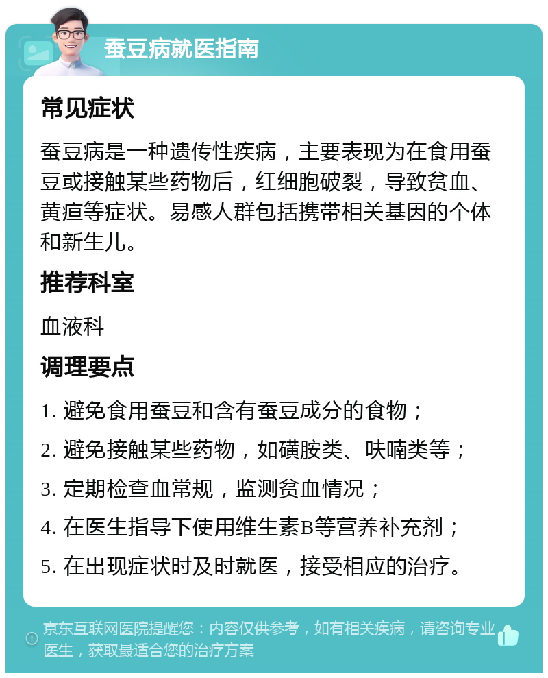 蚕豆病就医指南 常见症状 蚕豆病是一种遗传性疾病，主要表现为在食用蚕豆或接触某些药物后，红细胞破裂，导致贫血、黄疸等症状。易感人群包括携带相关基因的个体和新生儿。 推荐科室 血液科 调理要点 1. 避免食用蚕豆和含有蚕豆成分的食物； 2. 避免接触某些药物，如磺胺类、呋喃类等； 3. 定期检查血常规，监测贫血情况； 4. 在医生指导下使用维生素B等营养补充剂； 5. 在出现症状时及时就医，接受相应的治疗。