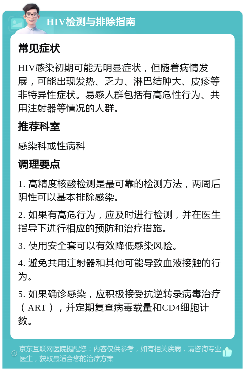 HIV检测与排除指南 常见症状 HIV感染初期可能无明显症状，但随着病情发展，可能出现发热、乏力、淋巴结肿大、皮疹等非特异性症状。易感人群包括有高危性行为、共用注射器等情况的人群。 推荐科室 感染科或性病科 调理要点 1. 高精度核酸检测是最可靠的检测方法，两周后阴性可以基本排除感染。 2. 如果有高危行为，应及时进行检测，并在医生指导下进行相应的预防和治疗措施。 3. 使用安全套可以有效降低感染风险。 4. 避免共用注射器和其他可能导致血液接触的行为。 5. 如果确诊感染，应积极接受抗逆转录病毒治疗（ART），并定期复查病毒载量和CD4细胞计数。