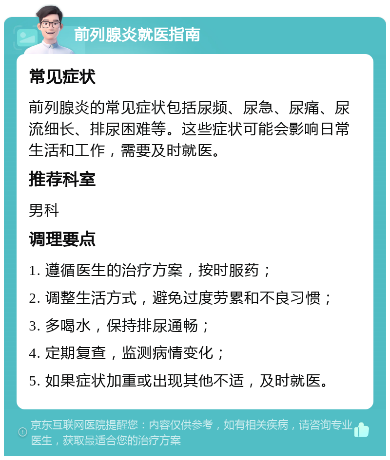 前列腺炎就医指南 常见症状 前列腺炎的常见症状包括尿频、尿急、尿痛、尿流细长、排尿困难等。这些症状可能会影响日常生活和工作，需要及时就医。 推荐科室 男科 调理要点 1. 遵循医生的治疗方案，按时服药； 2. 调整生活方式，避免过度劳累和不良习惯； 3. 多喝水，保持排尿通畅； 4. 定期复查，监测病情变化； 5. 如果症状加重或出现其他不适，及时就医。