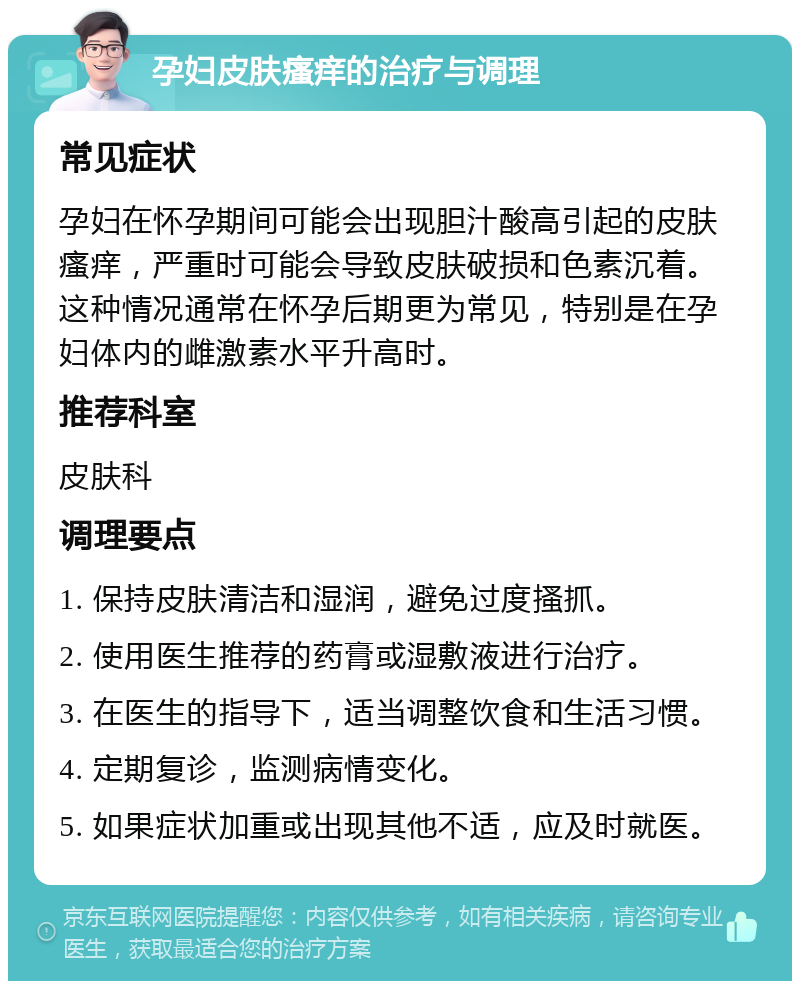 孕妇皮肤瘙痒的治疗与调理 常见症状 孕妇在怀孕期间可能会出现胆汁酸高引起的皮肤瘙痒，严重时可能会导致皮肤破损和色素沉着。这种情况通常在怀孕后期更为常见，特别是在孕妇体内的雌激素水平升高时。 推荐科室 皮肤科 调理要点 1. 保持皮肤清洁和湿润，避免过度搔抓。 2. 使用医生推荐的药膏或湿敷液进行治疗。 3. 在医生的指导下，适当调整饮食和生活习惯。 4. 定期复诊，监测病情变化。 5. 如果症状加重或出现其他不适，应及时就医。