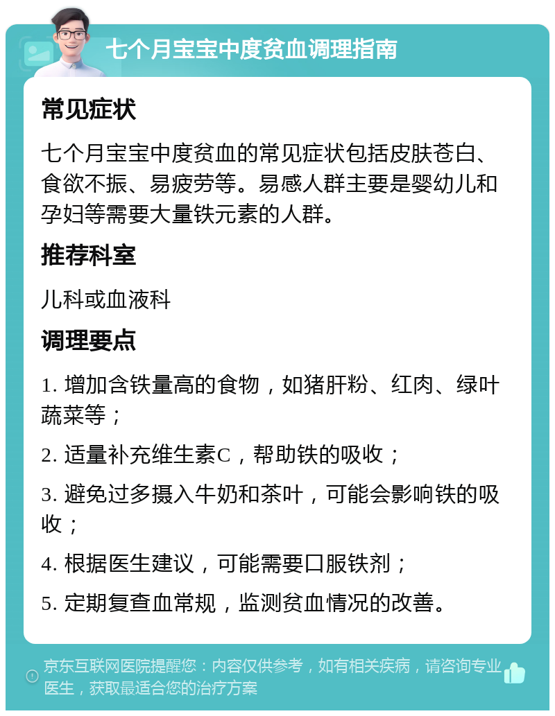 七个月宝宝中度贫血调理指南 常见症状 七个月宝宝中度贫血的常见症状包括皮肤苍白、食欲不振、易疲劳等。易感人群主要是婴幼儿和孕妇等需要大量铁元素的人群。 推荐科室 儿科或血液科 调理要点 1. 增加含铁量高的食物，如猪肝粉、红肉、绿叶蔬菜等； 2. 适量补充维生素C，帮助铁的吸收； 3. 避免过多摄入牛奶和茶叶，可能会影响铁的吸收； 4. 根据医生建议，可能需要口服铁剂； 5. 定期复查血常规，监测贫血情况的改善。