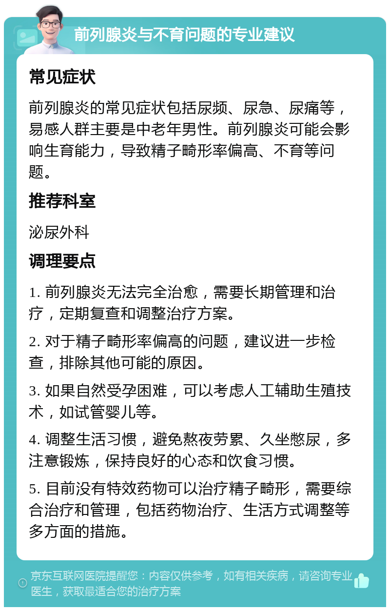 前列腺炎与不育问题的专业建议 常见症状 前列腺炎的常见症状包括尿频、尿急、尿痛等，易感人群主要是中老年男性。前列腺炎可能会影响生育能力，导致精子畸形率偏高、不育等问题。 推荐科室 泌尿外科 调理要点 1. 前列腺炎无法完全治愈，需要长期管理和治疗，定期复查和调整治疗方案。 2. 对于精子畸形率偏高的问题，建议进一步检查，排除其他可能的原因。 3. 如果自然受孕困难，可以考虑人工辅助生殖技术，如试管婴儿等。 4. 调整生活习惯，避免熬夜劳累、久坐憋尿，多注意锻炼，保持良好的心态和饮食习惯。 5. 目前没有特效药物可以治疗精子畸形，需要综合治疗和管理，包括药物治疗、生活方式调整等多方面的措施。