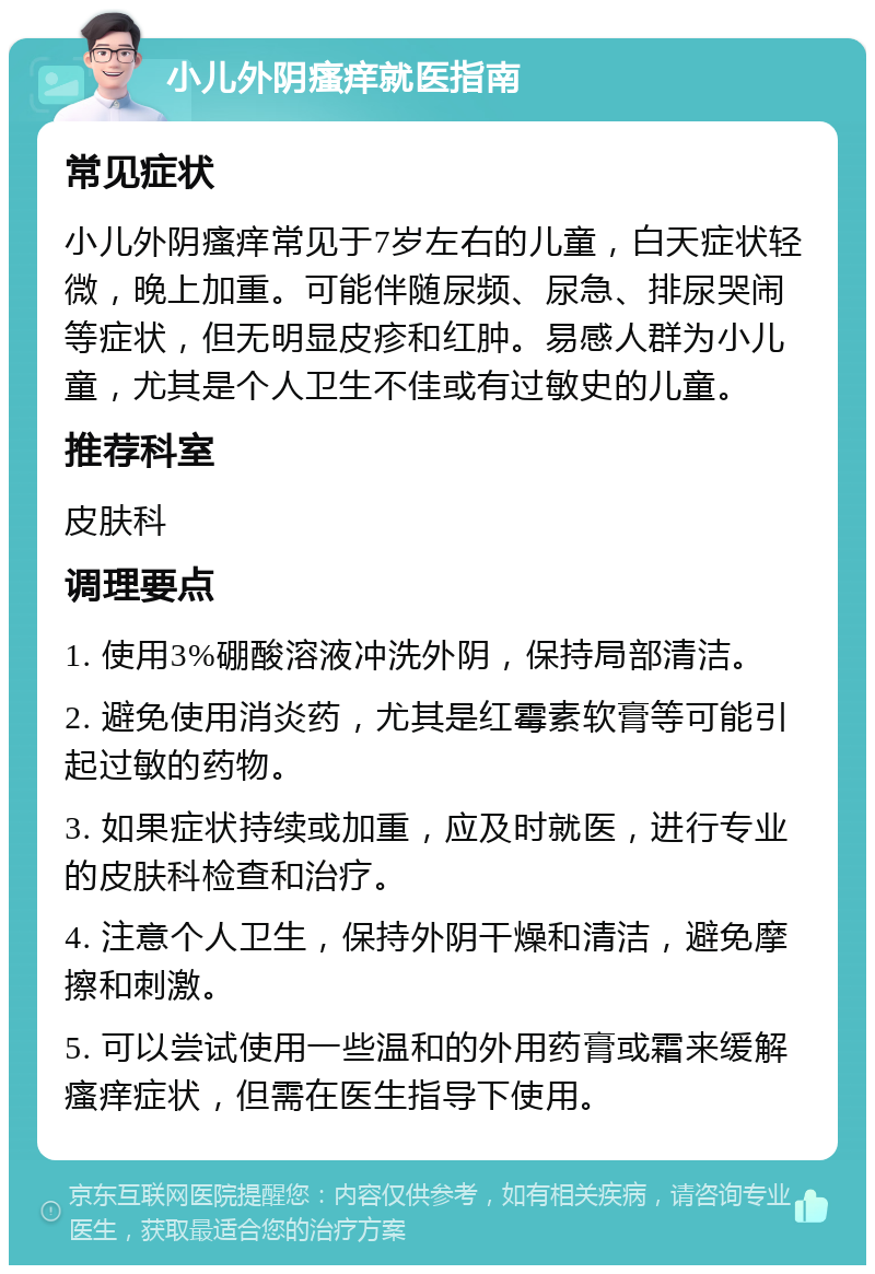 小儿外阴瘙痒就医指南 常见症状 小儿外阴瘙痒常见于7岁左右的儿童，白天症状轻微，晚上加重。可能伴随尿频、尿急、排尿哭闹等症状，但无明显皮疹和红肿。易感人群为小儿童，尤其是个人卫生不佳或有过敏史的儿童。 推荐科室 皮肤科 调理要点 1. 使用3%硼酸溶液冲洗外阴，保持局部清洁。 2. 避免使用消炎药，尤其是红霉素软膏等可能引起过敏的药物。 3. 如果症状持续或加重，应及时就医，进行专业的皮肤科检查和治疗。 4. 注意个人卫生，保持外阴干燥和清洁，避免摩擦和刺激。 5. 可以尝试使用一些温和的外用药膏或霜来缓解瘙痒症状，但需在医生指导下使用。