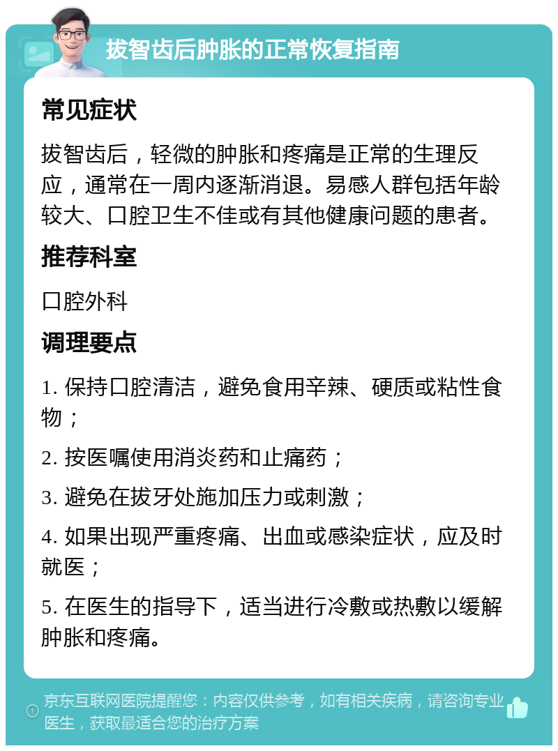 拔智齿后肿胀的正常恢复指南 常见症状 拔智齿后，轻微的肿胀和疼痛是正常的生理反应，通常在一周内逐渐消退。易感人群包括年龄较大、口腔卫生不佳或有其他健康问题的患者。 推荐科室 口腔外科 调理要点 1. 保持口腔清洁，避免食用辛辣、硬质或粘性食物； 2. 按医嘱使用消炎药和止痛药； 3. 避免在拔牙处施加压力或刺激； 4. 如果出现严重疼痛、出血或感染症状，应及时就医； 5. 在医生的指导下，适当进行冷敷或热敷以缓解肿胀和疼痛。