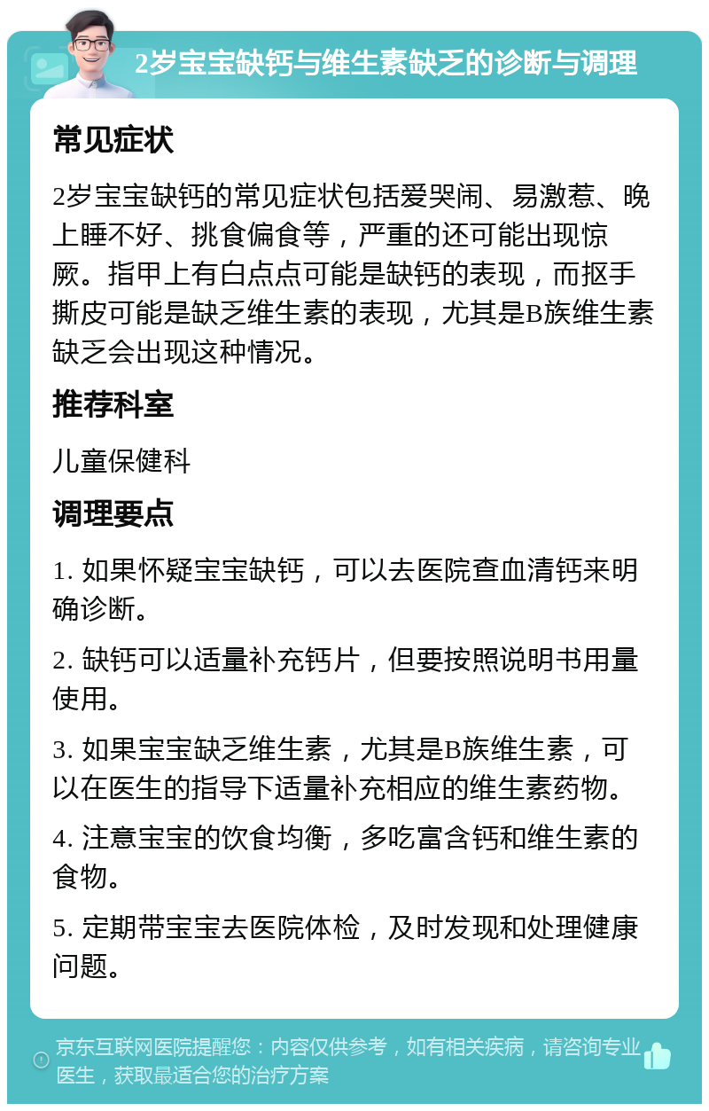 2岁宝宝缺钙与维生素缺乏的诊断与调理 常见症状 2岁宝宝缺钙的常见症状包括爱哭闹、易激惹、晚上睡不好、挑食偏食等，严重的还可能出现惊厥。指甲上有白点点可能是缺钙的表现，而抠手撕皮可能是缺乏维生素的表现，尤其是B族维生素缺乏会出现这种情况。 推荐科室 儿童保健科 调理要点 1. 如果怀疑宝宝缺钙，可以去医院查血清钙来明确诊断。 2. 缺钙可以适量补充钙片，但要按照说明书用量使用。 3. 如果宝宝缺乏维生素，尤其是B族维生素，可以在医生的指导下适量补充相应的维生素药物。 4. 注意宝宝的饮食均衡，多吃富含钙和维生素的食物。 5. 定期带宝宝去医院体检，及时发现和处理健康问题。