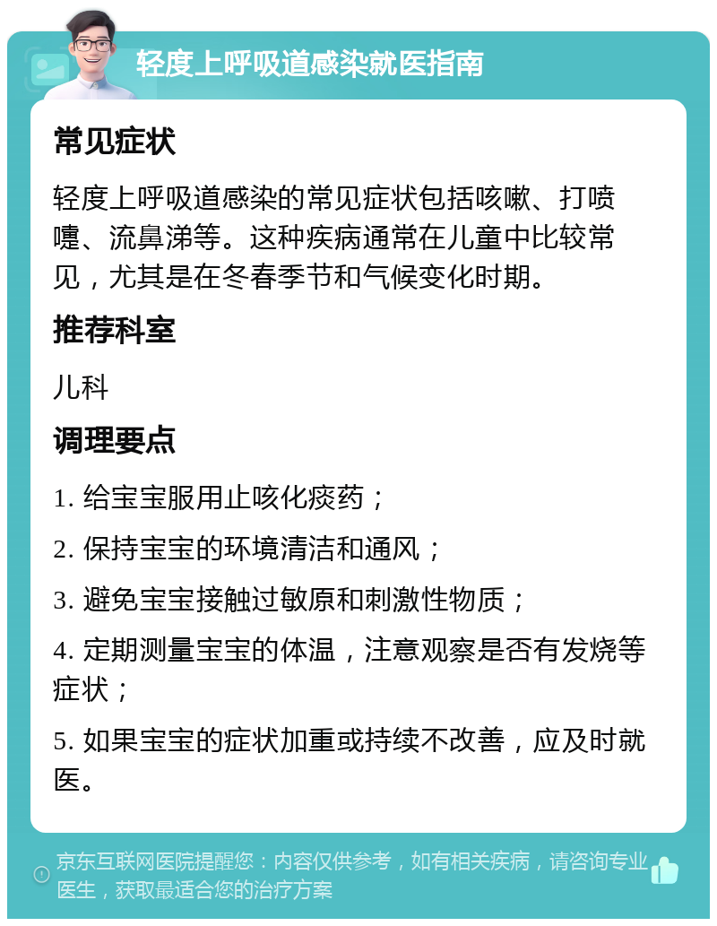 轻度上呼吸道感染就医指南 常见症状 轻度上呼吸道感染的常见症状包括咳嗽、打喷嚏、流鼻涕等。这种疾病通常在儿童中比较常见，尤其是在冬春季节和气候变化时期。 推荐科室 儿科 调理要点 1. 给宝宝服用止咳化痰药； 2. 保持宝宝的环境清洁和通风； 3. 避免宝宝接触过敏原和刺激性物质； 4. 定期测量宝宝的体温，注意观察是否有发烧等症状； 5. 如果宝宝的症状加重或持续不改善，应及时就医。