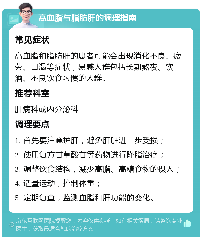 高血脂与脂肪肝的调理指南 常见症状 高血脂和脂肪肝的患者可能会出现消化不良、疲劳、口渴等症状，易感人群包括长期熬夜、饮酒、不良饮食习惯的人群。 推荐科室 肝病科或内分泌科 调理要点 1. 首先要注意护肝，避免肝脏进一步受损； 2. 使用复方甘草酸苷等药物进行降脂治疗； 3. 调整饮食结构，减少高脂、高糖食物的摄入； 4. 适量运动，控制体重； 5. 定期复查，监测血脂和肝功能的变化。