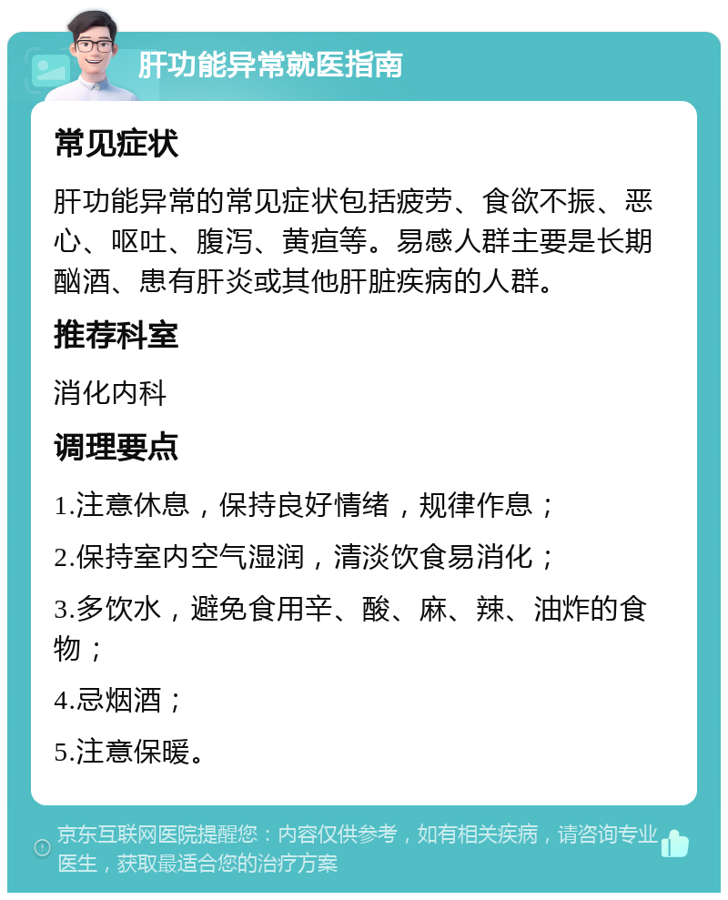 肝功能异常就医指南 常见症状 肝功能异常的常见症状包括疲劳、食欲不振、恶心、呕吐、腹泻、黄疸等。易感人群主要是长期酗酒、患有肝炎或其他肝脏疾病的人群。 推荐科室 消化内科 调理要点 1.注意休息，保持良好情绪，规律作息； 2.保持室内空气湿润，清淡饮食易消化； 3.多饮水，避免食用辛、酸、麻、辣、油炸的食物； 4.忌烟酒； 5.注意保暖。