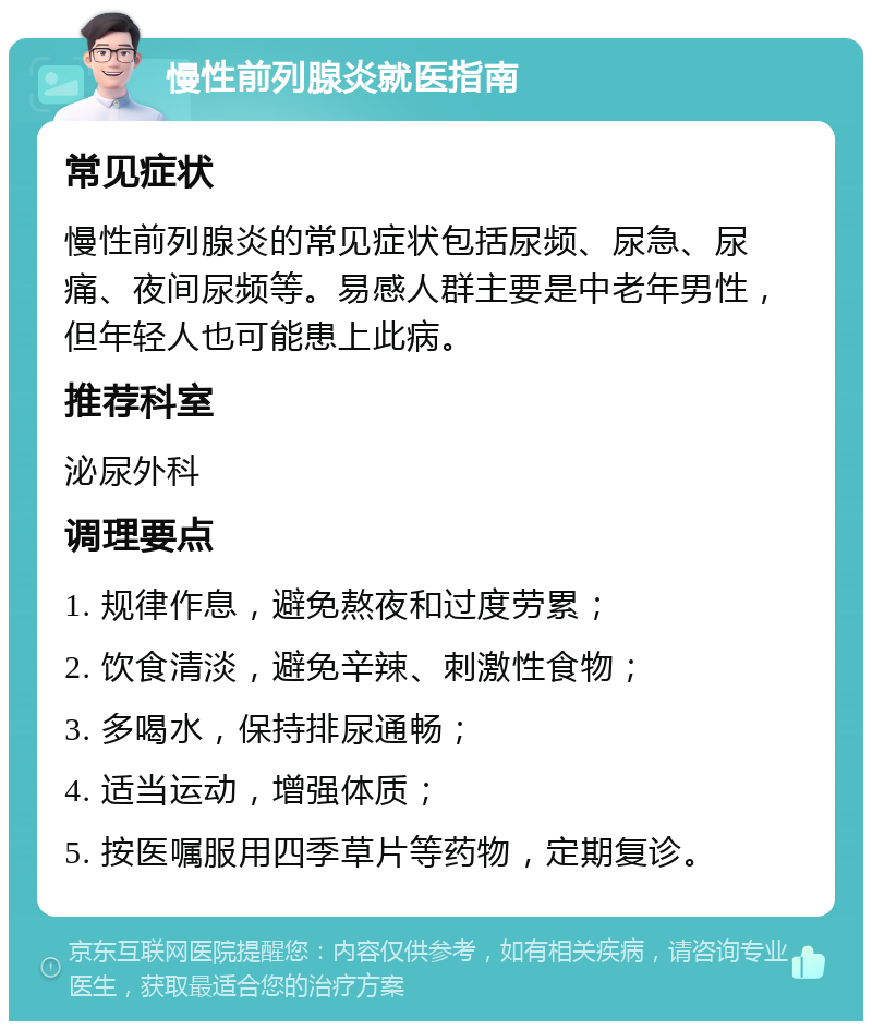 慢性前列腺炎就医指南 常见症状 慢性前列腺炎的常见症状包括尿频、尿急、尿痛、夜间尿频等。易感人群主要是中老年男性，但年轻人也可能患上此病。 推荐科室 泌尿外科 调理要点 1. 规律作息，避免熬夜和过度劳累； 2. 饮食清淡，避免辛辣、刺激性食物； 3. 多喝水，保持排尿通畅； 4. 适当运动，增强体质； 5. 按医嘱服用四季草片等药物，定期复诊。