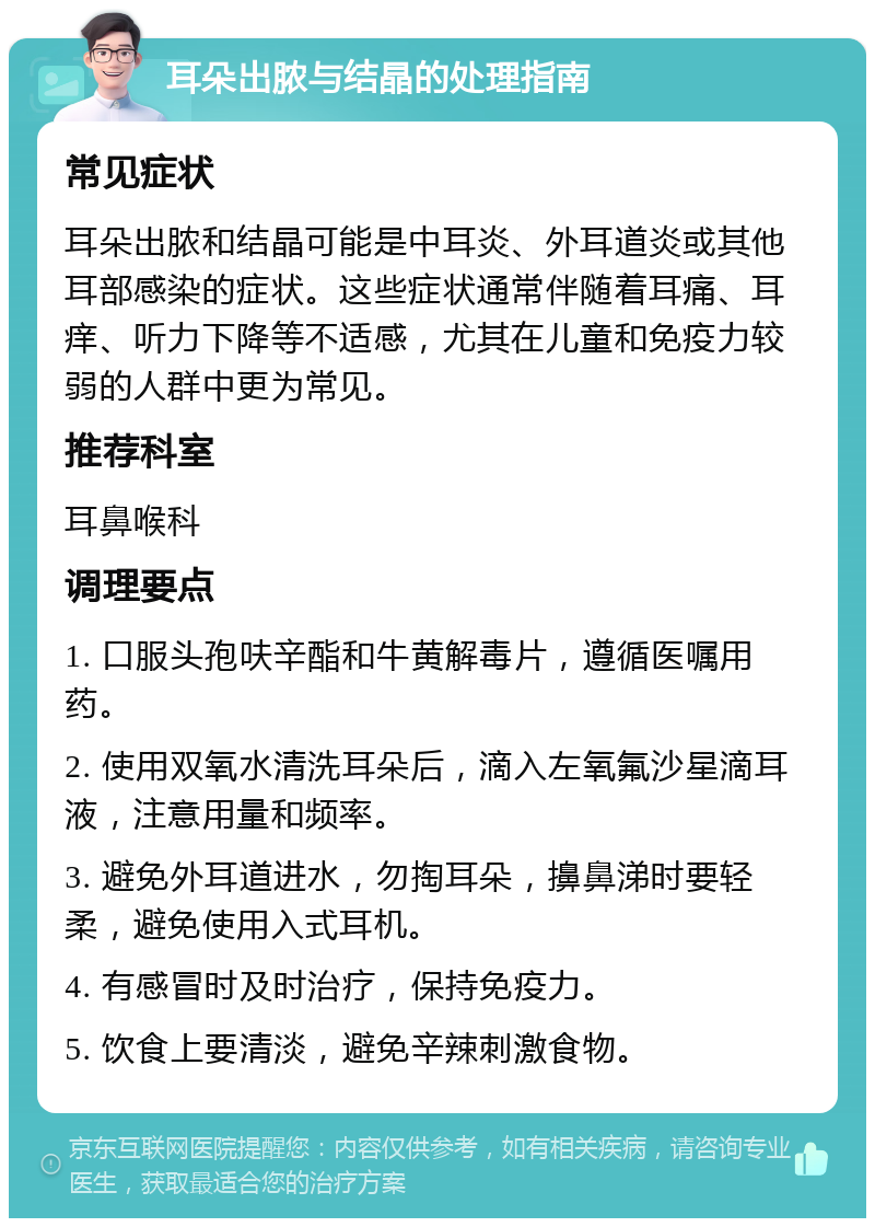 耳朵出脓与结晶的处理指南 常见症状 耳朵出脓和结晶可能是中耳炎、外耳道炎或其他耳部感染的症状。这些症状通常伴随着耳痛、耳痒、听力下降等不适感，尤其在儿童和免疫力较弱的人群中更为常见。 推荐科室 耳鼻喉科 调理要点 1. 口服头孢呋辛酯和牛黄解毒片，遵循医嘱用药。 2. 使用双氧水清洗耳朵后，滴入左氧氟沙星滴耳液，注意用量和频率。 3. 避免外耳道进水，勿掏耳朵，擤鼻涕时要轻柔，避免使用入式耳机。 4. 有感冒时及时治疗，保持免疫力。 5. 饮食上要清淡，避免辛辣刺激食物。