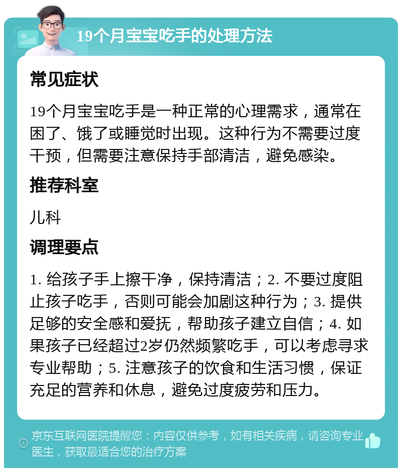 19个月宝宝吃手的处理方法 常见症状 19个月宝宝吃手是一种正常的心理需求，通常在困了、饿了或睡觉时出现。这种行为不需要过度干预，但需要注意保持手部清洁，避免感染。 推荐科室 儿科 调理要点 1. 给孩子手上擦干净，保持清洁；2. 不要过度阻止孩子吃手，否则可能会加剧这种行为；3. 提供足够的安全感和爱抚，帮助孩子建立自信；4. 如果孩子已经超过2岁仍然频繁吃手，可以考虑寻求专业帮助；5. 注意孩子的饮食和生活习惯，保证充足的营养和休息，避免过度疲劳和压力。