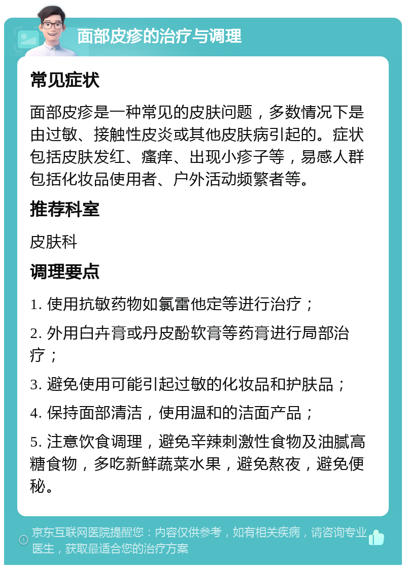 面部皮疹的治疗与调理 常见症状 面部皮疹是一种常见的皮肤问题，多数情况下是由过敏、接触性皮炎或其他皮肤病引起的。症状包括皮肤发红、瘙痒、出现小疹子等，易感人群包括化妆品使用者、户外活动频繁者等。 推荐科室 皮肤科 调理要点 1. 使用抗敏药物如氯雷他定等进行治疗； 2. 外用白卉膏或丹皮酚软膏等药膏进行局部治疗； 3. 避免使用可能引起过敏的化妆品和护肤品； 4. 保持面部清洁，使用温和的洁面产品； 5. 注意饮食调理，避免辛辣刺激性食物及油腻高糖食物，多吃新鲜蔬菜水果，避免熬夜，避免便秘。