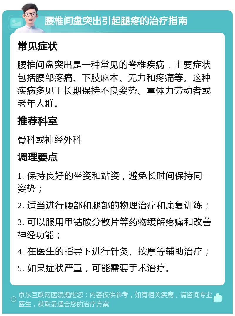 腰椎间盘突出引起腿疼的治疗指南 常见症状 腰椎间盘突出是一种常见的脊椎疾病，主要症状包括腰部疼痛、下肢麻木、无力和疼痛等。这种疾病多见于长期保持不良姿势、重体力劳动者或老年人群。 推荐科室 骨科或神经外科 调理要点 1. 保持良好的坐姿和站姿，避免长时间保持同一姿势； 2. 适当进行腰部和腿部的物理治疗和康复训练； 3. 可以服用甲钴胺分散片等药物缓解疼痛和改善神经功能； 4. 在医生的指导下进行针灸、按摩等辅助治疗； 5. 如果症状严重，可能需要手术治疗。