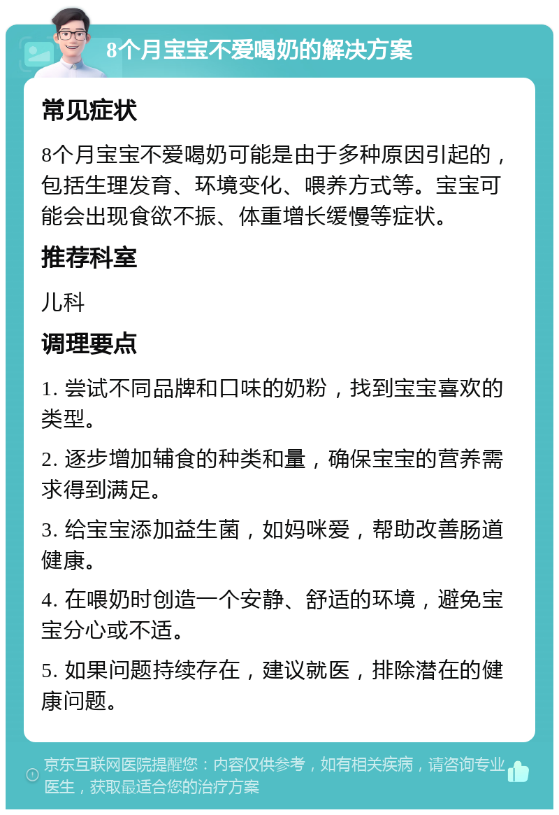 8个月宝宝不爱喝奶的解决方案 常见症状 8个月宝宝不爱喝奶可能是由于多种原因引起的，包括生理发育、环境变化、喂养方式等。宝宝可能会出现食欲不振、体重增长缓慢等症状。 推荐科室 儿科 调理要点 1. 尝试不同品牌和口味的奶粉，找到宝宝喜欢的类型。 2. 逐步增加辅食的种类和量，确保宝宝的营养需求得到满足。 3. 给宝宝添加益生菌，如妈咪爱，帮助改善肠道健康。 4. 在喂奶时创造一个安静、舒适的环境，避免宝宝分心或不适。 5. 如果问题持续存在，建议就医，排除潜在的健康问题。