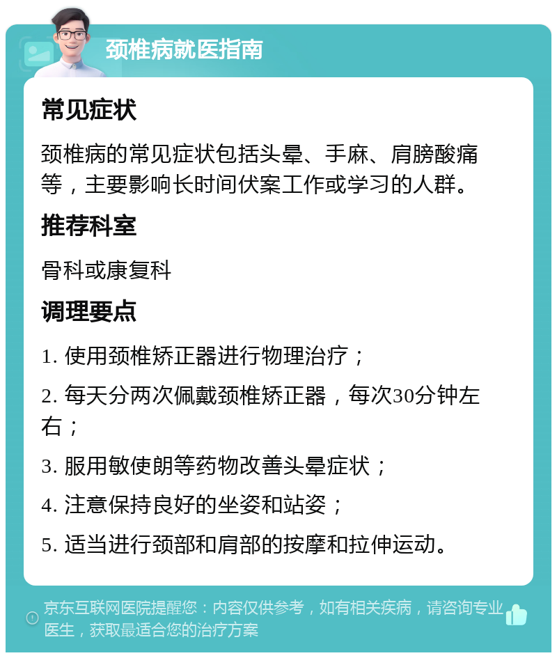 颈椎病就医指南 常见症状 颈椎病的常见症状包括头晕、手麻、肩膀酸痛等，主要影响长时间伏案工作或学习的人群。 推荐科室 骨科或康复科 调理要点 1. 使用颈椎矫正器进行物理治疗； 2. 每天分两次佩戴颈椎矫正器，每次30分钟左右； 3. 服用敏使朗等药物改善头晕症状； 4. 注意保持良好的坐姿和站姿； 5. 适当进行颈部和肩部的按摩和拉伸运动。