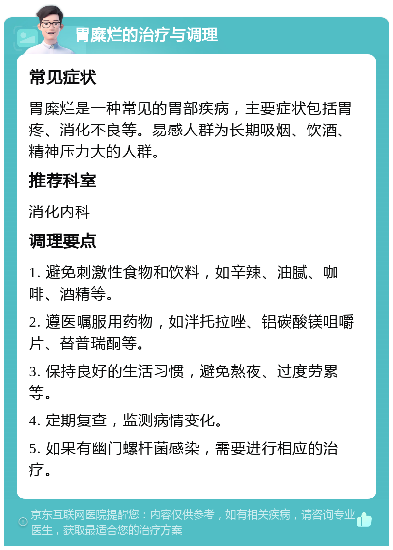 胃糜烂的治疗与调理 常见症状 胃糜烂是一种常见的胃部疾病，主要症状包括胃疼、消化不良等。易感人群为长期吸烟、饮酒、精神压力大的人群。 推荐科室 消化内科 调理要点 1. 避免刺激性食物和饮料，如辛辣、油腻、咖啡、酒精等。 2. 遵医嘱服用药物，如泮托拉唑、铝碳酸镁咀嚼片、替普瑞酮等。 3. 保持良好的生活习惯，避免熬夜、过度劳累等。 4. 定期复查，监测病情变化。 5. 如果有幽门螺杆菌感染，需要进行相应的治疗。