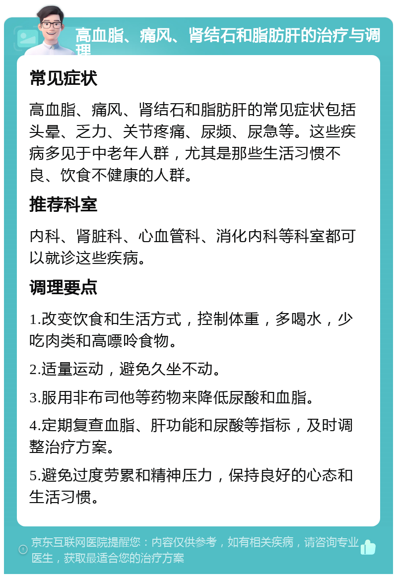 高血脂、痛风、肾结石和脂肪肝的治疗与调理 常见症状 高血脂、痛风、肾结石和脂肪肝的常见症状包括头晕、乏力、关节疼痛、尿频、尿急等。这些疾病多见于中老年人群，尤其是那些生活习惯不良、饮食不健康的人群。 推荐科室 内科、肾脏科、心血管科、消化内科等科室都可以就诊这些疾病。 调理要点 1.改变饮食和生活方式，控制体重，多喝水，少吃肉类和高嘌呤食物。 2.适量运动，避免久坐不动。 3.服用非布司他等药物来降低尿酸和血脂。 4.定期复查血脂、肝功能和尿酸等指标，及时调整治疗方案。 5.避免过度劳累和精神压力，保持良好的心态和生活习惯。